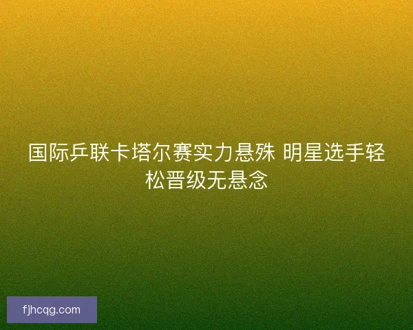 国际乒联卡塔尔赛实力悬殊 明星选手轻松晋级无悬念