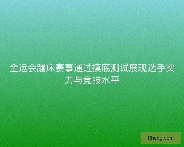 全运会蹦床赛事通过摸底测试展现选手实力与竞技水平