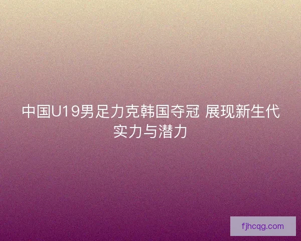 中国U19男足力克韩国夺冠 展现新生代实力与潜力