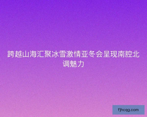 跨越山海汇聚冰雪激情亚冬会呈现南腔北调魅力