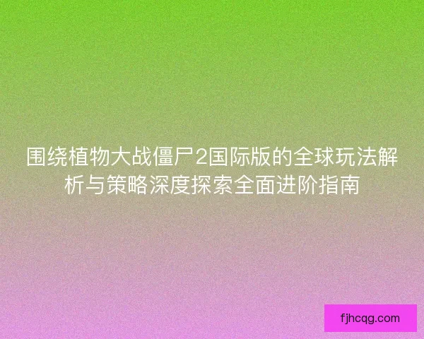 围绕植物大战僵尸2国际版的全球玩法解析与策略深度探索全面进阶指南