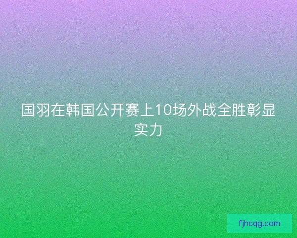 国羽在韩国公开赛上10场外战全胜彰显实力